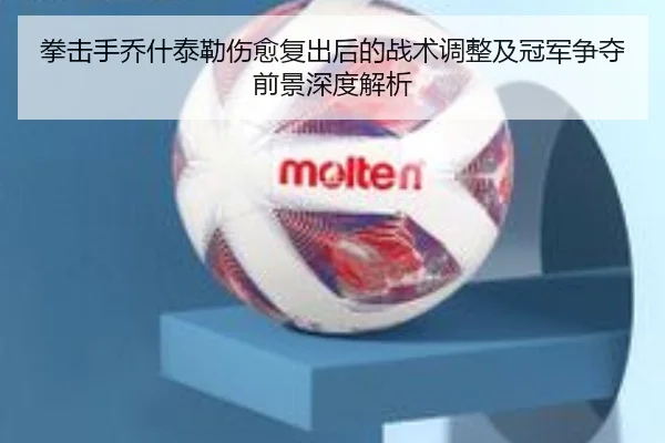 拳击手乔什泰勒伤愈复出后的战术调整及冠军争夺前景深度解析